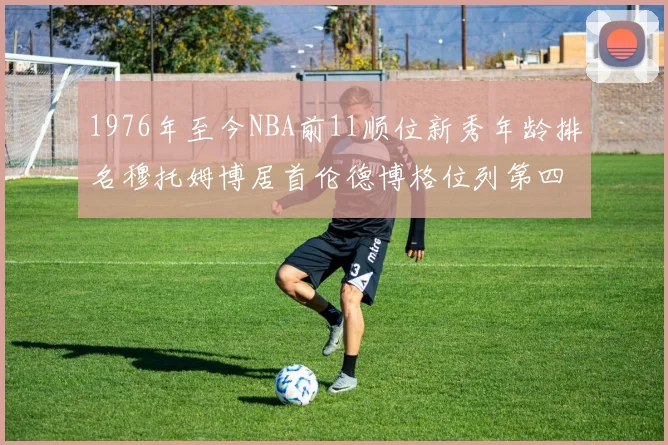 1976年至今NBA前11顺位新秀年龄排名穆托姆博居首伦德博格位列第四