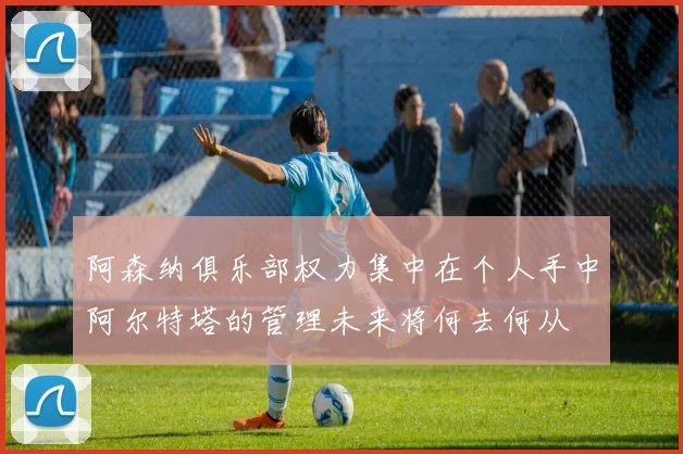 阿森纳俱乐部权力集中在个人手中阿尔特塔的管理未来将何去何从
