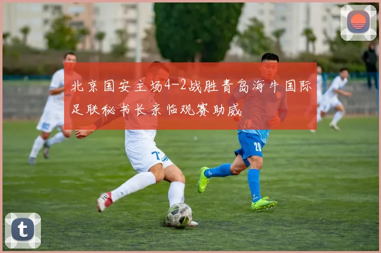 北京国安主场4-2战胜青岛海牛国际足联秘书长亲临观赛助威