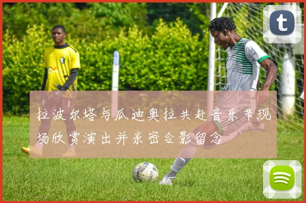 拉波尔塔与瓜迪奥拉共赴音乐节现场欣赏演出并亲密合影留念