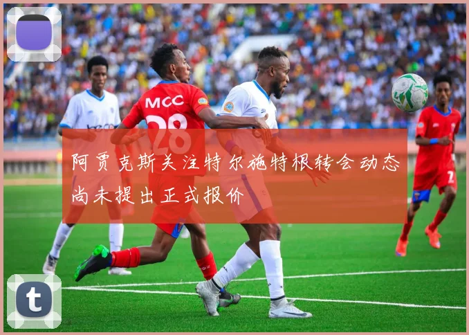 阿贾克斯关注特尔施特根转会动态尚未提出正式报价