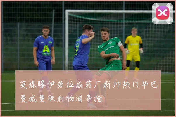 英媒曝伊劳拉成药厂新帅热门毕巴曼城曼联利物浦争抢