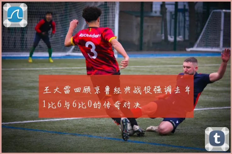 王大雷回顾京鲁经典战役强调去年1比6与6比0的传奇对决