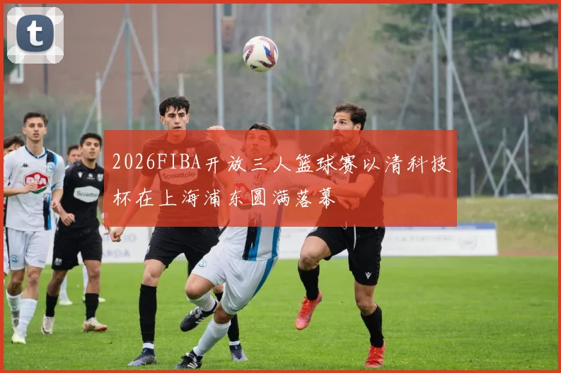 2026FIBA开放三人篮球赛以清科技杯在上海浦东圆满落幕