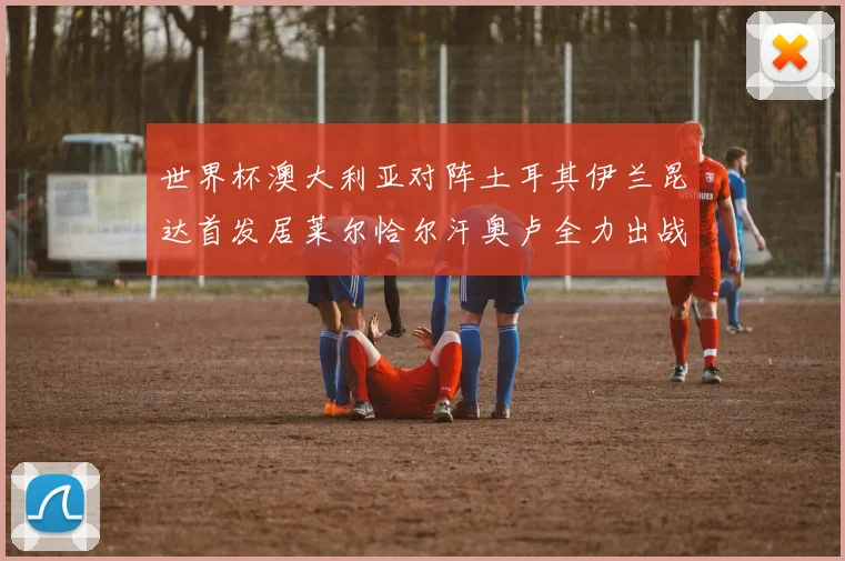 世界杯澳大利亚对阵土耳其伊兰昆达首发居莱尔恰尔汗奥卢全力出战