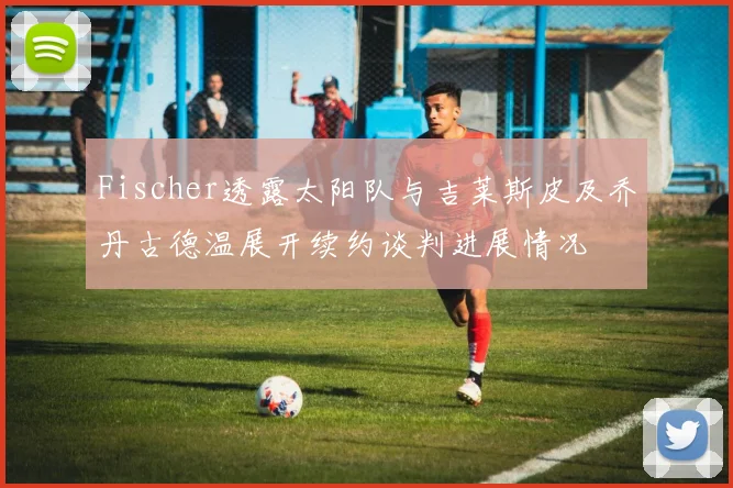 Fischer透露太阳队与吉莱斯皮及乔丹古德温展开续约谈判进展情况