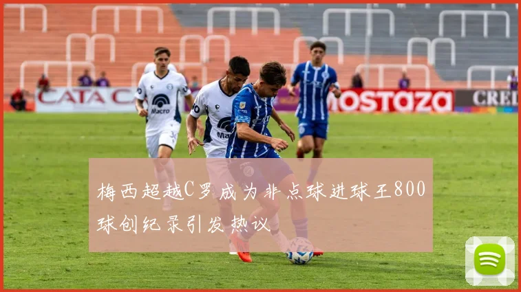 梅西超越C罗成为非点球进球王800球创纪录引发热议