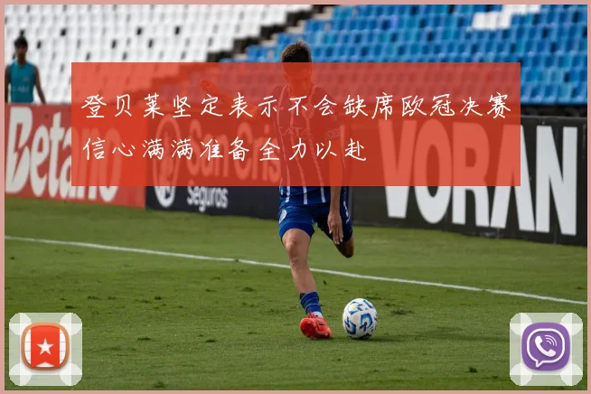 登贝莱坚定表示不会缺席欧冠决赛信心满满准备全力以赴