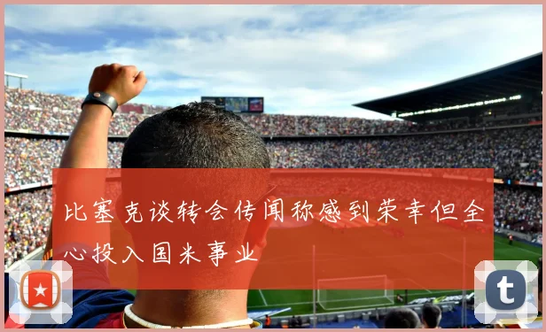 比塞克谈转会传闻称感到荣幸但全心投入国米事业