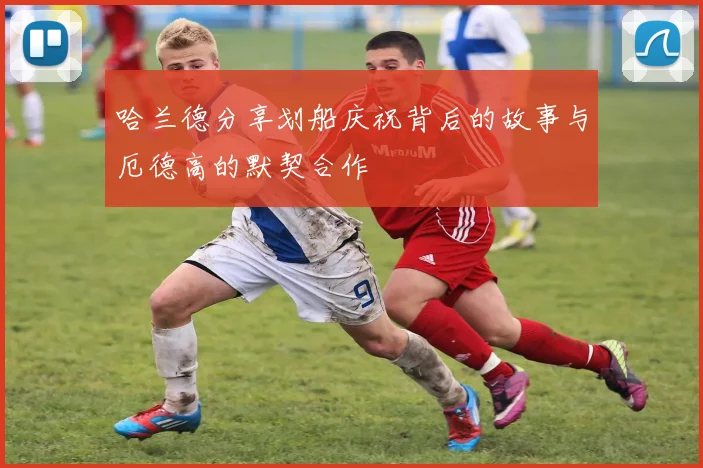 哈兰德分享划船庆祝背后的故事与厄德高的默契合作