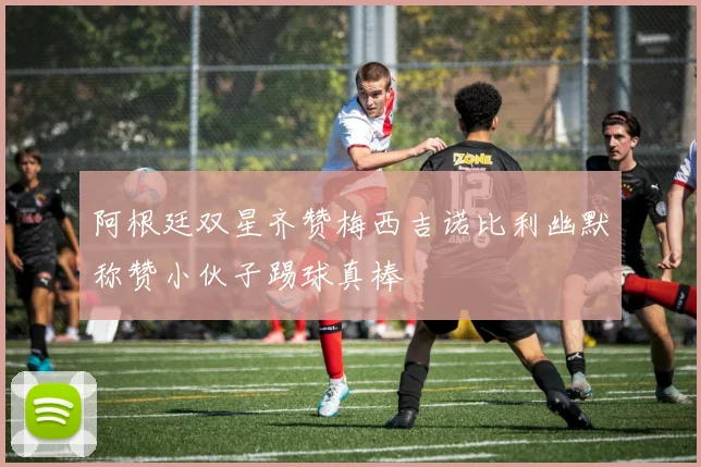 阿根廷双星齐赞梅西吉诺比利幽默称赞小伙子踢球真棒