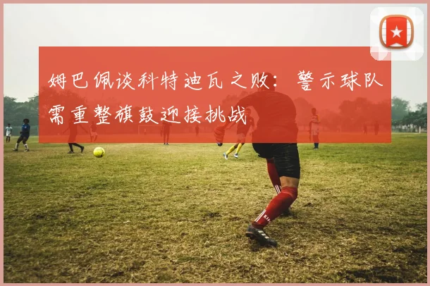 姆巴佩谈科特迪瓦之败：警示球队需重整旗鼓迎接挑战