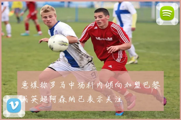 意媒称罗马中场科内倾向加盟巴黎或英超阿森纳已表示关注