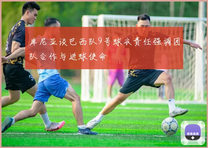库尼亚谈巴西队9号球衣责任强调团队合作与进球使命