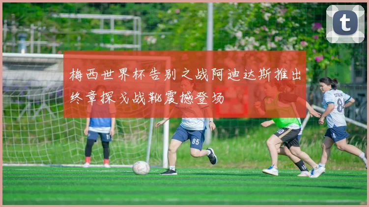 梅西世界杯告别之战阿迪达斯推出终章探戈战靴震撼登场
