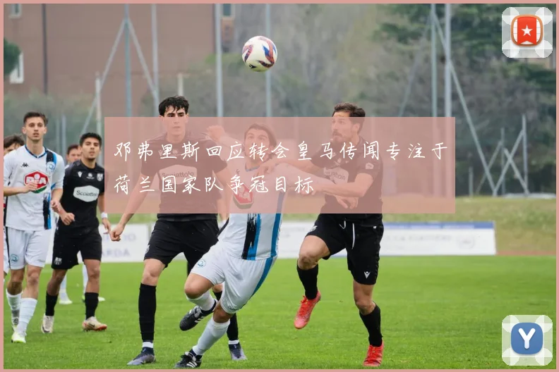 邓弗里斯回应转会皇马传闻专注于荷兰国家队争冠目标