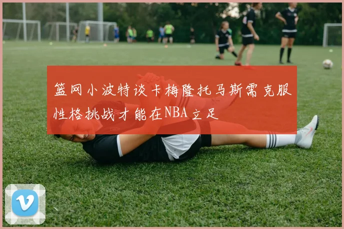 篮网小波特谈卡梅隆托马斯需克服性格挑战才能在NBA立足