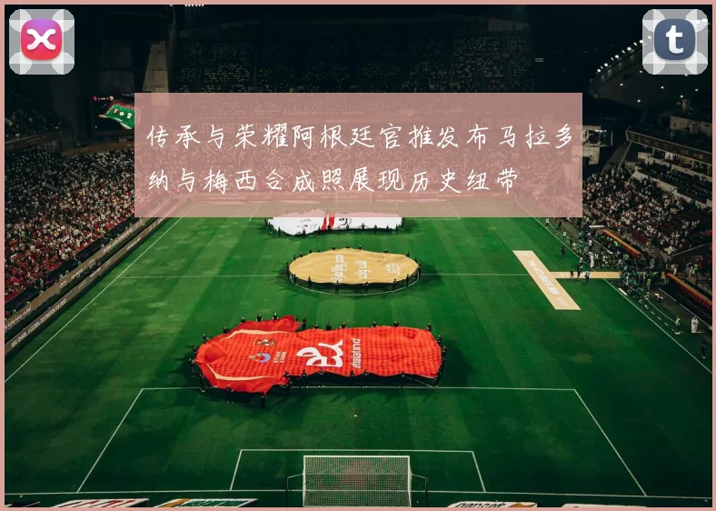 传承与荣耀阿根廷官推发布马拉多纳与梅西合成照展现历史纽带