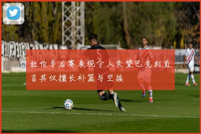 杜伦季后赛表现令人失望巴克利直言其仅擅长补篮与空接