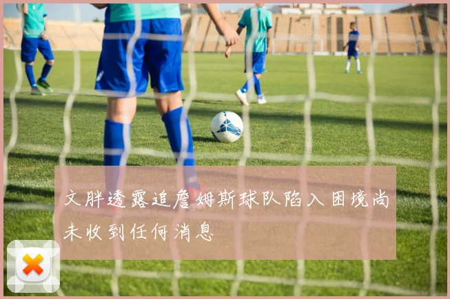 文胖透露追詹姆斯球队陷入困境尚未收到任何消息