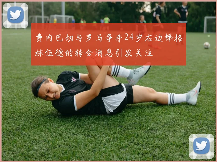 费内巴切与罗马争夺24岁右边锋格林伍德的转会消息引发关注