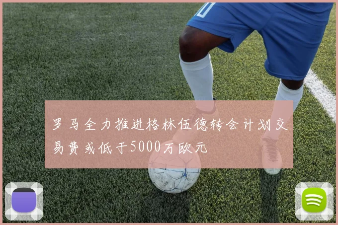 罗马全力推进格林伍德转会计划交易费或低于5000万欧元