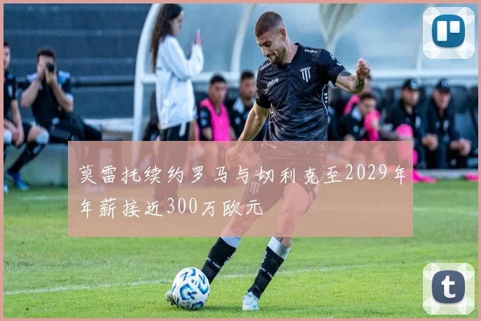 莫雷托续约罗马与切利克至2029年年薪接近300万欧元